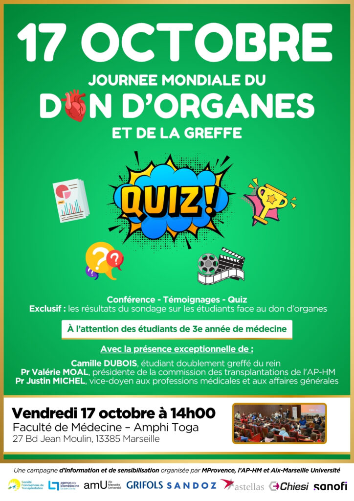 Affiche officielle de la Journée mondiale du don d’organes et de la greffe, le vendredi 17 octobre 2025 à 14h00 à la faculté de médecine – Amphi Toga (27 boulevard Jean Moulin, 13385 Marseille). L’événement propose un quiz, des témoignages et la présentation des résultats d’un sondage sur les étudiants face au don d’organes. Avec la participation exceptionnelle de Camille Dubois, étudiant doublement greffé du rein, du Pr Valérie Moal, présidente de la commission des transplantations de l’AP-HM, et du Pr Justin Michel, vice-doyen aux professions médicales et aux affaires générales. Campagne d’information et de sensibilisation organisée par MProvence, l’AP-HM et Aix-Marseille Université, avec le soutien de la Société francophone de transplantation, Grifols, Sa 